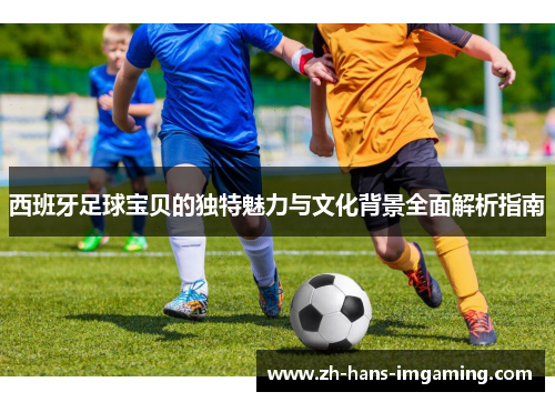 西班牙足球宝贝的独特魅力与文化背景全面解析指南